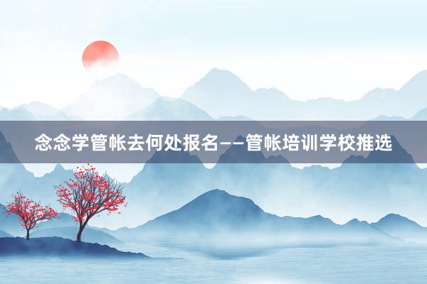 念念学管帐去何处报名——管帐培训学校推选